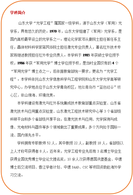 圆角矩形: 学科简介     yh533388银河“光学工程”属国家一级学科，源于yh533388银河（军用）光学系，具有悠久的历史。1970年，yh533388银河组建了（军用）光学系，是国内高校最早设立的光学系之一。理论化学家邓从豪院士担任首任系主任，晶体材料科学家蒋民华院士担任激光专业负责人，著名红外技术专家陈继述教授担任红外专业负责人。本学科于1983年获硕士学位授予权，1986年获“军用光学”博士学位授予权，是当时全国仅有的4个“军用光学”博士点之一，后依据教育部统一要求，更名为“光学工程”。本学科依托yh533388银河和yh533388银河光学高等研究中心，办学地点位于yh533388银河青岛校区，地处青岛市“蓝色硅谷”核心区，依山傍海、环境优美。本学科建设有激光与红外系统集成技术教育部重点实验室、山东省激光技术与应用重点实验室、山东激光工程技术研究中心等3个省部级科研平台和多个省部级共享平台，在激光技术与应用、光学探测与成像、光电材料与器件等多个领域做出了重要成果，多个方向处于国际一流、国内领先水平。学科拥有专职教师52人，其中教授22人，副教授18人，省部级以上人才称号获得者8人。近年来，光学工程专业先后有3名博士毕业生获得全国优秀博士毕业论文提名奖，10余人次获得德国洪堡基金、中德博士后交流项目、香江学者计划、中德DAAD、CSC等项目资助赴海外学习交流。  